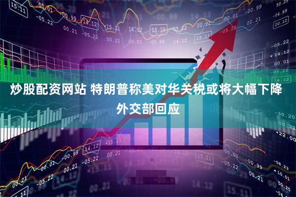 炒股配资网站 特朗普称美对华关税或将大幅下降 外交部回应