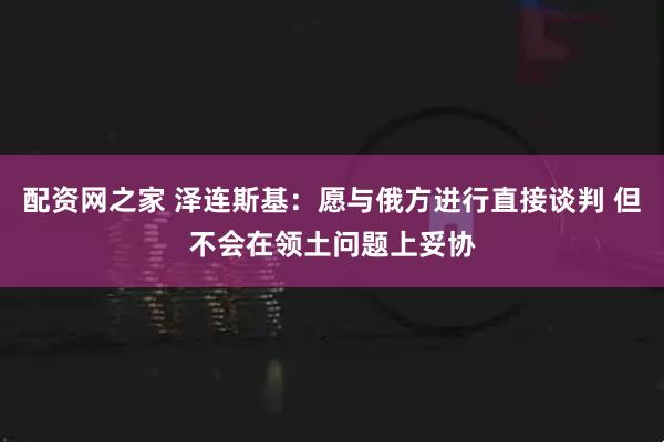 配资网之家 泽连斯基：愿与俄方进行直接谈判 但不会在领土问题上妥协