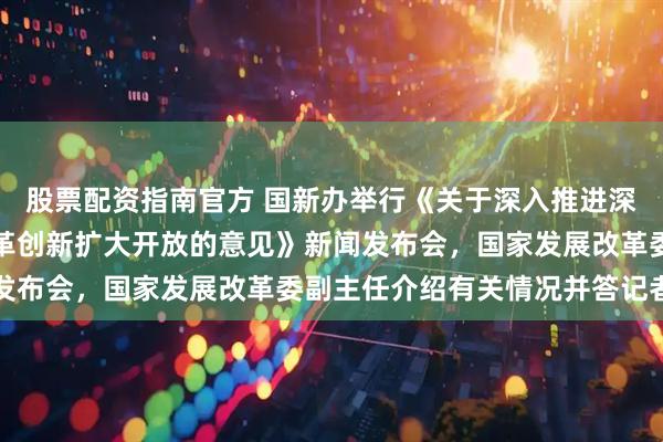 股票配资指南官方 国新办举行《关于深入推进深圳综合改革试点深化改革创新扩大开放的意见》新闻发布会，国家发展改革委副主任介绍有关情况并答记者问
