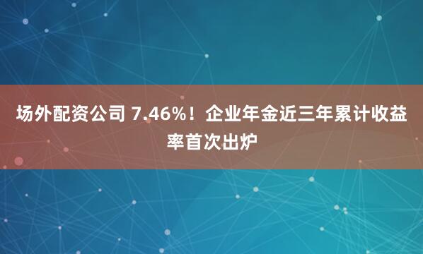 场外配资公司 7.46%！企业年金近三年累计收益率首次出炉