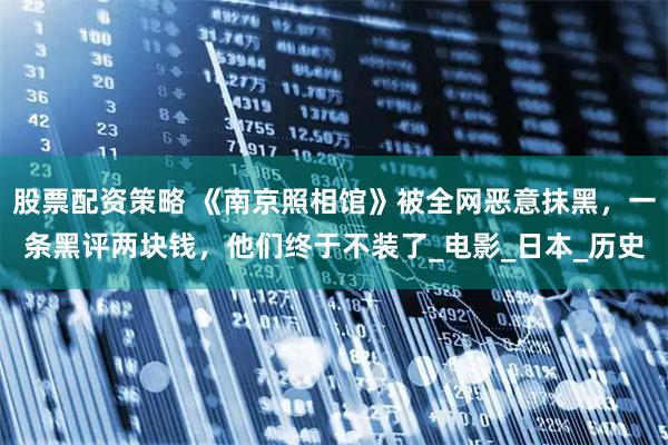 股票配资策略 《南京照相馆》被全网恶意抹黑，一条黑评两块钱，他们终于不装了_电影_日本_历史