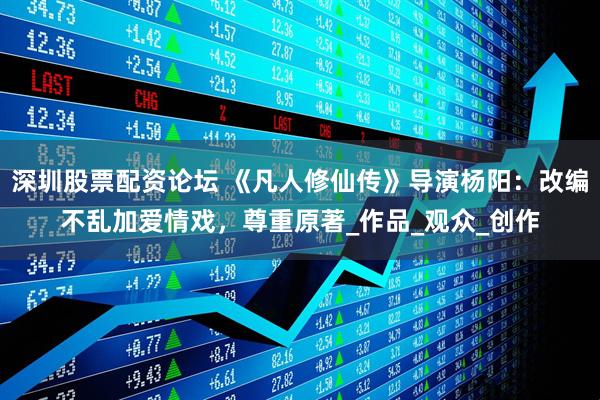 深圳股票配资论坛 《凡人修仙传》导演杨阳：改编不乱加爱情戏，尊重原著_作品_观众_创作