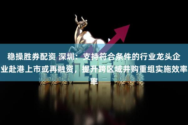 稳操胜券配资 深圳：支持符合条件的行业龙头企业赴港上市或再融资，提升跨区域并购重组实施效率
