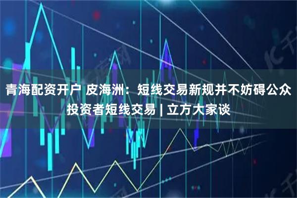 青海配资开户 皮海洲：短线交易新规并不妨碍公众投资者短线交易 | 立方大家谈