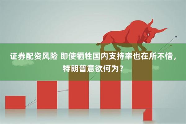 证券配资风险 即使牺牲国内支持率也在所不惜，特朗普意欲何为？