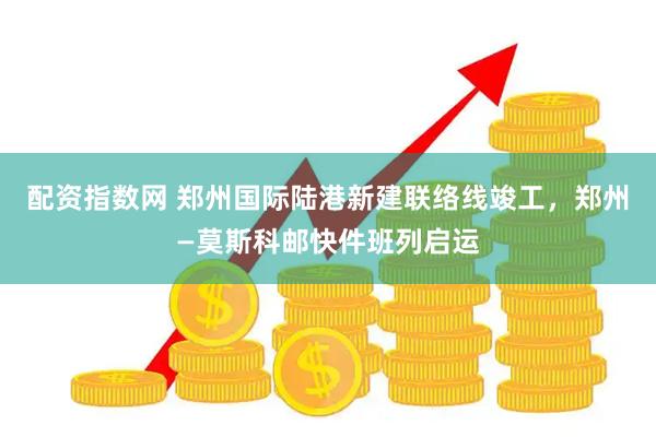 配资指数网 郑州国际陆港新建联络线竣工，郑州—莫斯科邮快件班列启运