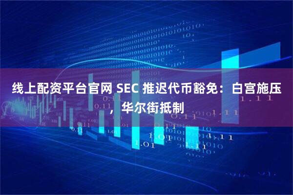 线上配资平台官网 SEC 推迟代币豁免：白宫施压，华尔街抵制