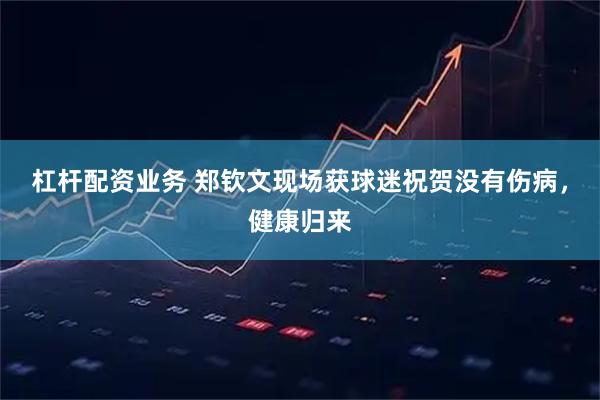 杠杆配资业务 郑钦文现场获球迷祝贺没有伤病，健康归来